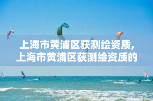 上海市黄浦区获测绘资质,上海市黄浦区获测绘资质的企业