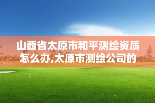 山西省太原市和平测绘资质怎么办,太原市测绘公司的电话是多少。