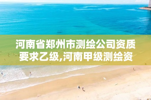 河南省郑州市测绘公司资质要求乙级,河南甲级测绘资质