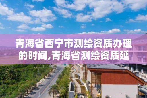 青海省西宁市测绘资质办理的时间,青海省测绘资质延期公告