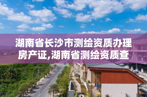 湖南省长沙市测绘资质办理房产证,湖南省测绘资质查询