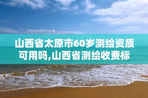 山西省太原市60岁测绘资质可用吗,山西省测绘收费标准