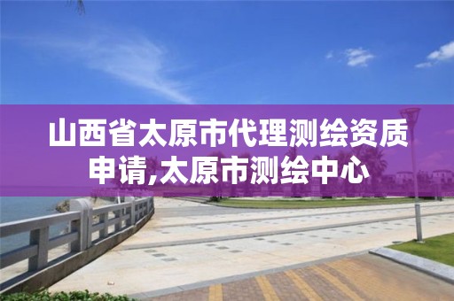 山西省太原市代理测绘资质申请,太原市测绘中心