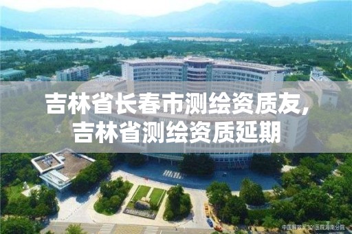 吉林省长春市测绘资质友,吉林省测绘资质延期