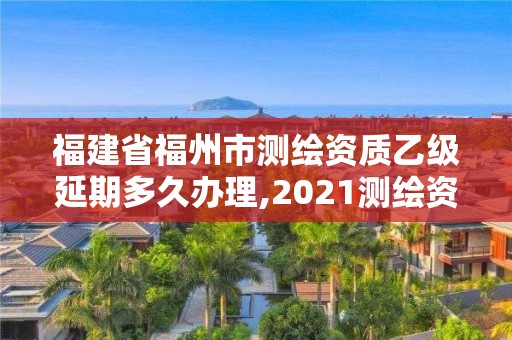 福建省福州市测绘资质乙级延期多久办理,2021测绘资质延期公告福建省