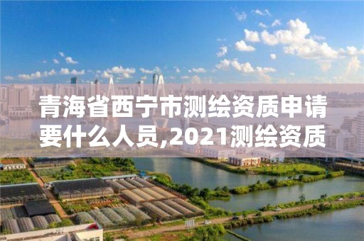 青海省西宁市测绘资质申请要什么人员,2021测绘资质申请。