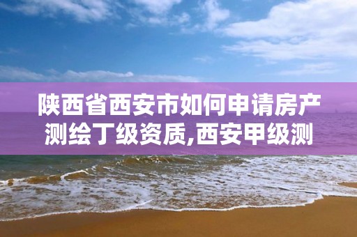 陕西省西安市如何申请房产测绘丁级资质,西安甲级测绘资质