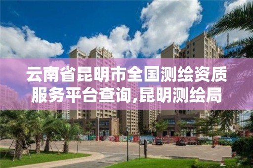 云南省昆明市全国测绘资质服务平台查询,昆明测绘局官网。