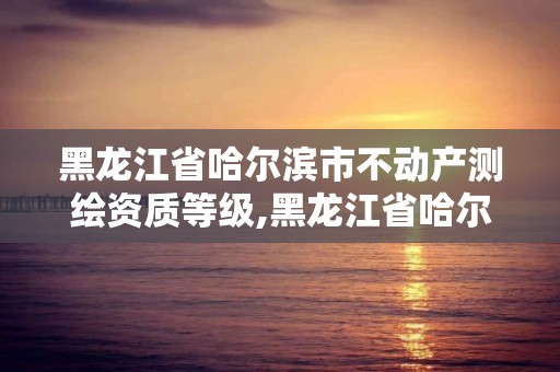 黑龙江省哈尔滨市不动产测绘资质等级,黑龙江省哈尔滨市测绘局。