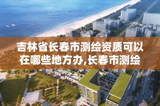 吉林省长春市测绘资质可以在哪些地方办,长春市测绘院属于什么单位。