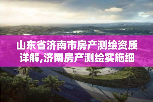 山东省济南市房产测绘资质详解,济南房产测绘实施细则