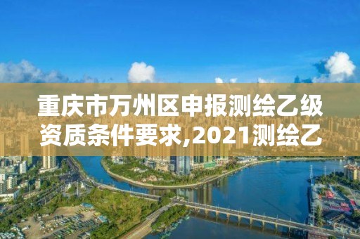 重庆市万州区申报测绘乙级资质条件要求,2021测绘乙级资质要求。