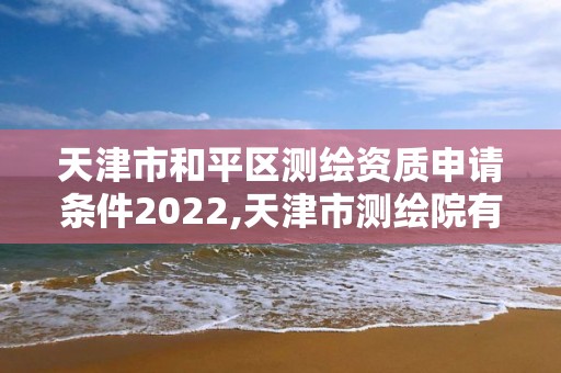 天津市和平区测绘资质申请条件2022,天津市测绘院有限公司资质