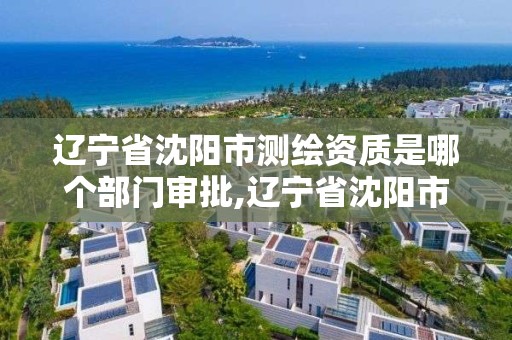 辽宁省沈阳市测绘资质是哪个部门审批,辽宁省沈阳市测绘资质是哪个部门审批的