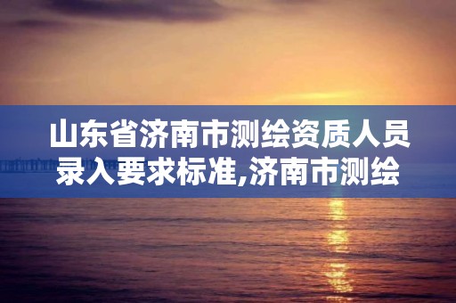 山东省济南市测绘资质人员录入要求标准,济南市测绘收费标准