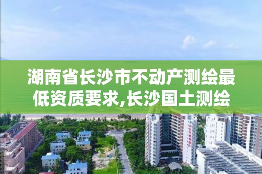 湖南省长沙市不动产测绘最低资质要求,长沙国土测绘与规划最好的公司。