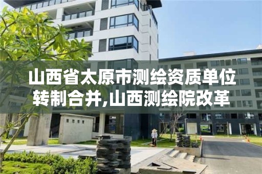 山西省太原市测绘资质单位转制合并,山西测绘院改革方案