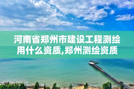 河南省郑州市建设工程测绘用什么资质,郑州测绘资质代办