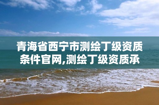 青海省西宁市测绘丁级资质条件官网,测绘丁级资质承接范围