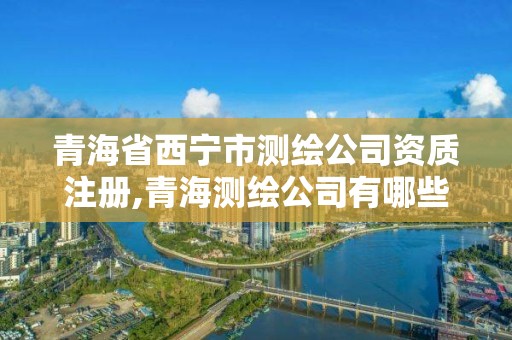 青海省西宁市测绘公司资质注册,青海测绘公司有哪些