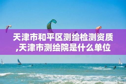 天津市和平区测绘检测资质,天津市测绘院是什么单位性质