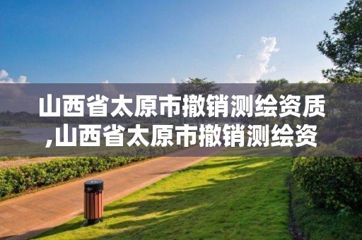 山西省太原市撤销测绘资质,山西省太原市撤销测绘资质的公告