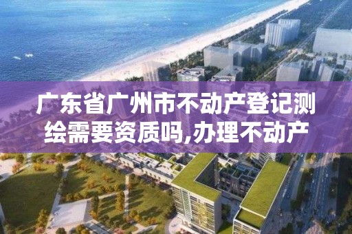 广东省广州市不动产登记测绘需要资质吗,办理不动产测绘资质需要什么条件。