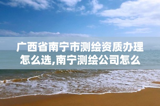 广西省南宁市测绘资质办理怎么选,南宁测绘公司怎么收费标准