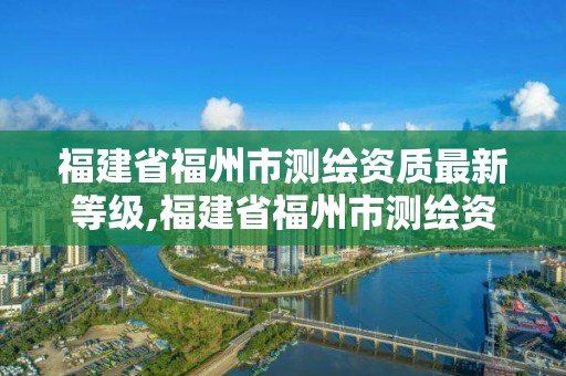 福建省福州市测绘资质最新等级,福建省福州市测绘资质最新等级查询