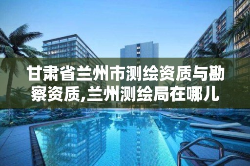 甘肃省兰州市测绘资质与勘察资质,兰州测绘局在哪儿