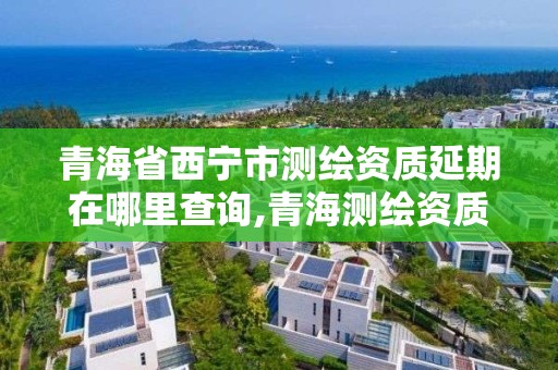 青海省西宁市测绘资质延期在哪里查询,青海测绘资质办理