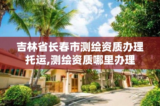 吉林省长春市测绘资质办理托运,测绘资质哪里办理