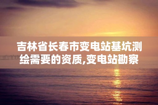 吉林省长春市变电站基坑测绘需要的资质,变电站勘察报告。