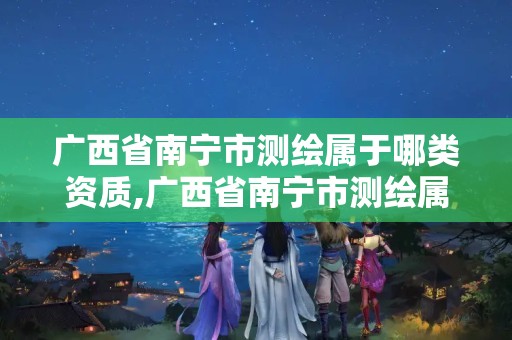 广西省南宁市测绘属于哪类资质,广西省南宁市测绘属于哪类资质企业