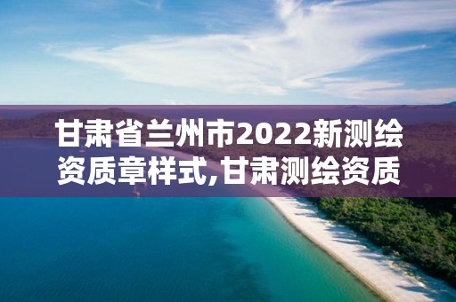 甘肃省兰州市2022新测绘资质章样式,甘肃测绘资质办理