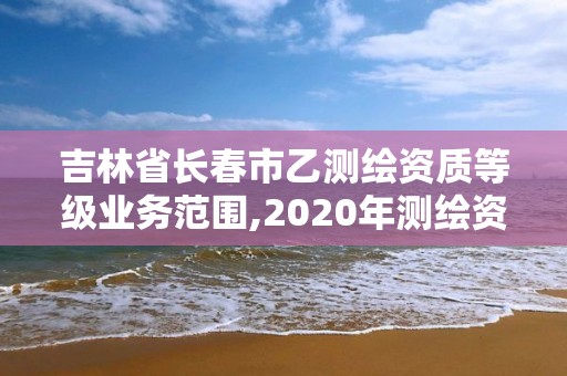 吉林省长春市乙测绘资质等级业务范围,2020年测绘资质乙级需要什么条件。