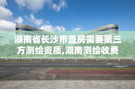 湖南省长沙市盖房需要第三方测绘资质,湖南测绘收费标准