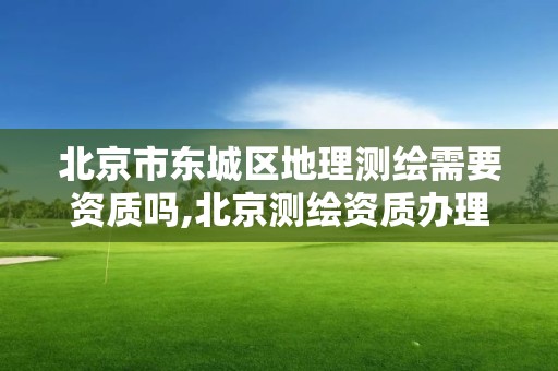 北京市东城区地理测绘需要资质吗,北京测绘资质办理