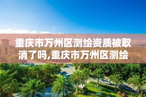 重庆市万州区测绘资质被取消了吗,重庆市万州区测绘资质被取消了吗现在