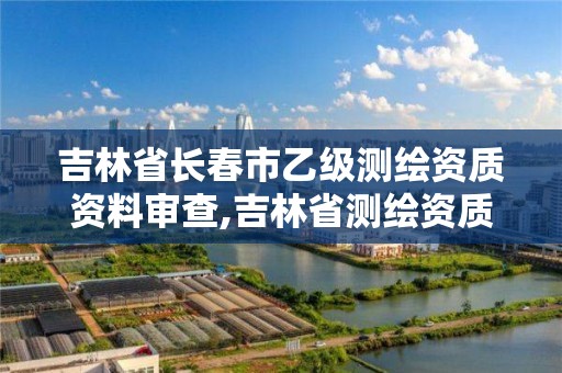 吉林省长春市乙级测绘资质资料审查,吉林省测绘资质延期