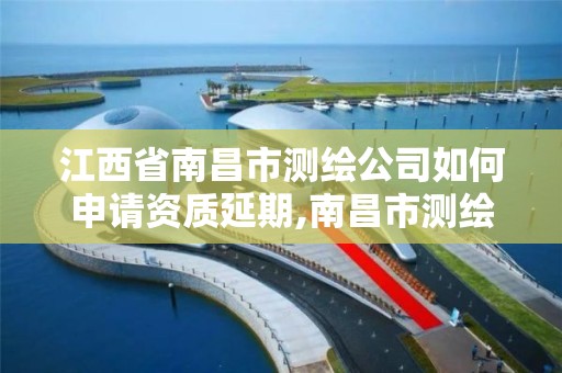 江西省南昌市测绘公司如何申请资质延期,南昌市测绘院