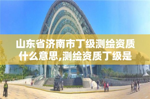 山东省济南市丁级测绘资质什么意思,测绘资质丁级是什么意思