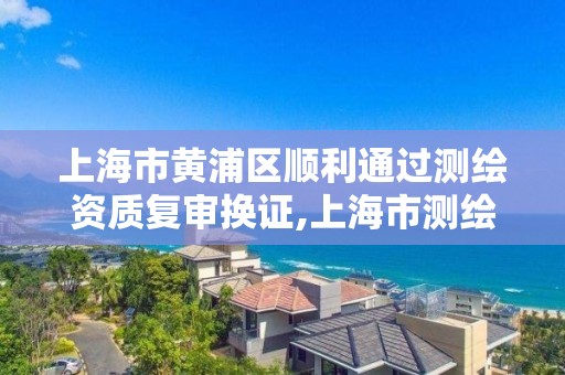 上海市黄浦区顺利通过测绘资质复审换证,上海市测绘资质单位名单