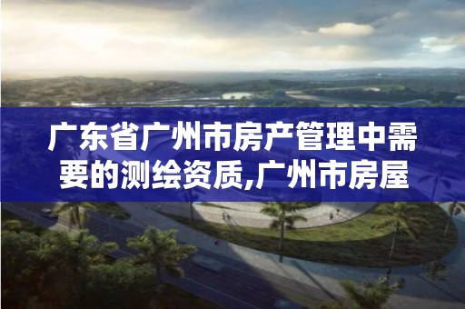 广东省广州市房产管理中需要的测绘资质,广州市房屋测绘管理实施细则