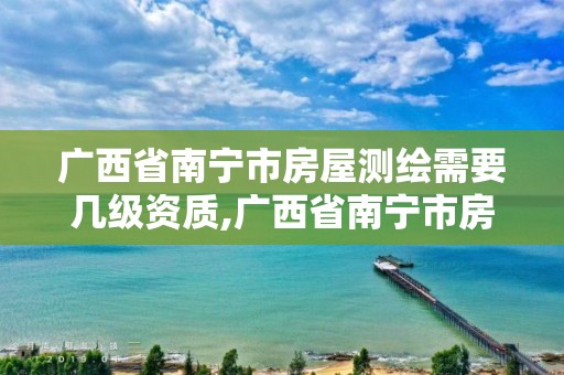 广西省南宁市房屋测绘需要几级资质,广西省南宁市房屋测绘需要几级资质证书