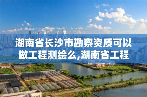 湖南省长沙市勘察资质可以做工程测绘么,湖南省工程勘察院资质。