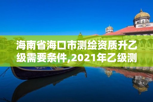 海南省海口市测绘资质升乙级需要条件,2021年乙级测绘资质申报材料。