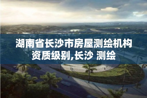 湖南省长沙市房屋测绘机构资质级别,长沙 测绘