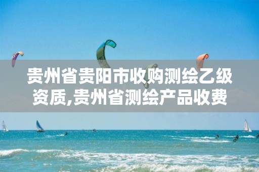 贵州省贵阳市收购测绘乙级资质,贵州省测绘产品收费标准