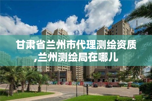 甘肃省兰州市代理测绘资质,兰州测绘局在哪儿